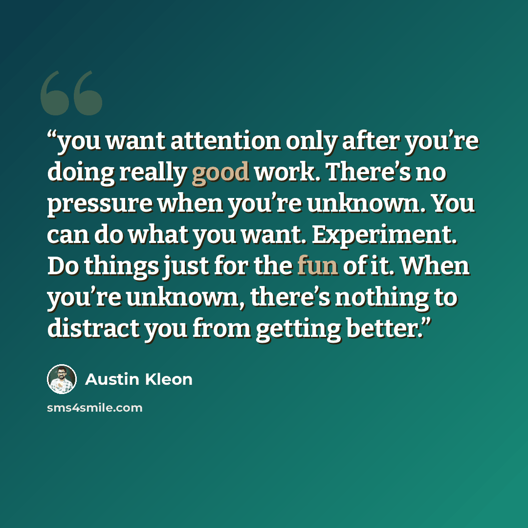 “you want attention only after you’re doing really good work. There’s no pressure when you’re unknown. You can do what you want. Experiment. Do things just for the fun of it. When you’re unknown, there’s nothing to distract you from getting better.” quote by Austin Kleon