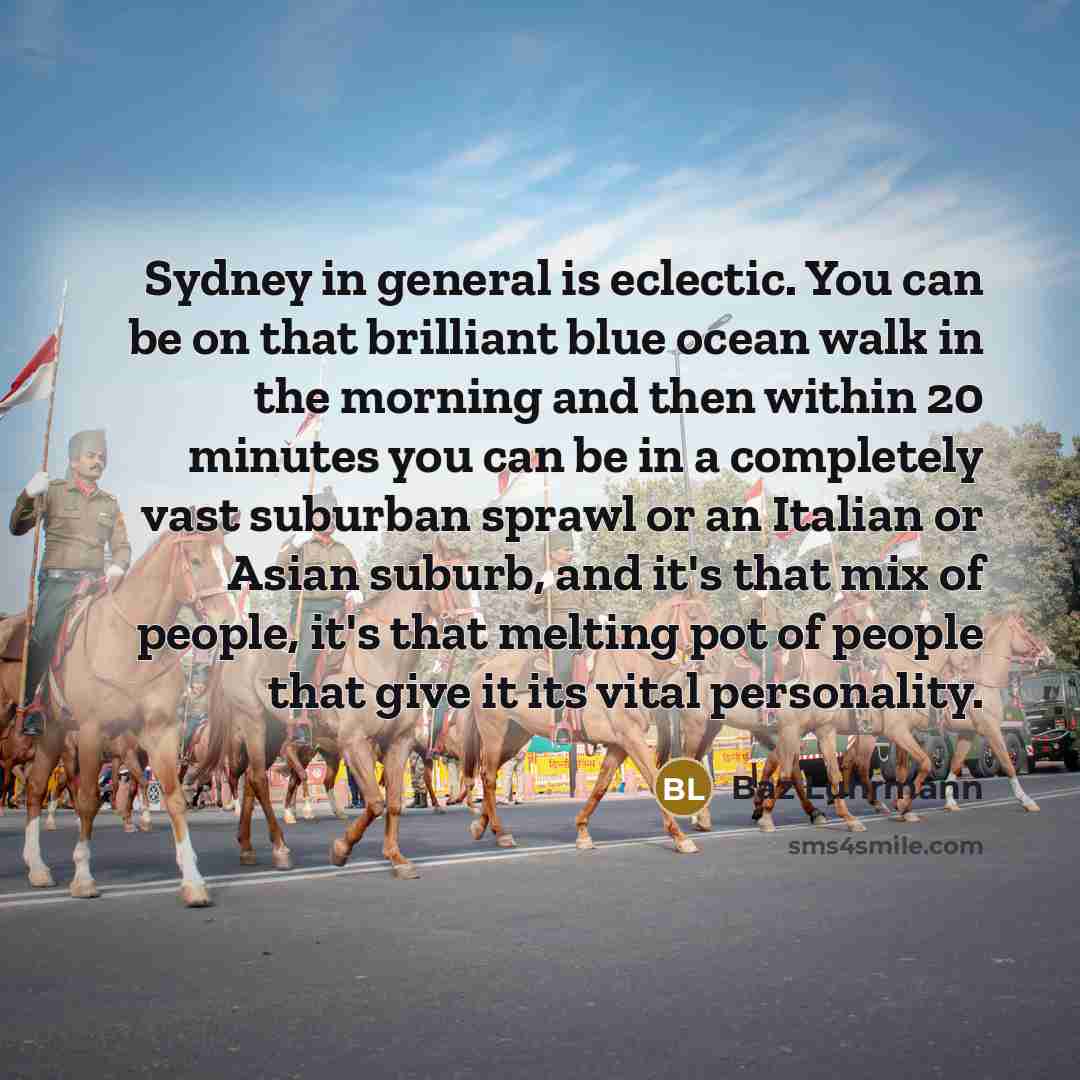 “Sydney in general is eclectic. You can be on that brilliant blue ocean walk in the morning and then within 20 minutes you can be in a completely vast suburban sprawl or an Italian or Asian suburb, and it's that mix of people, it's that melting pot of people that give it its vital personality.” quote by Baz Luhrmann