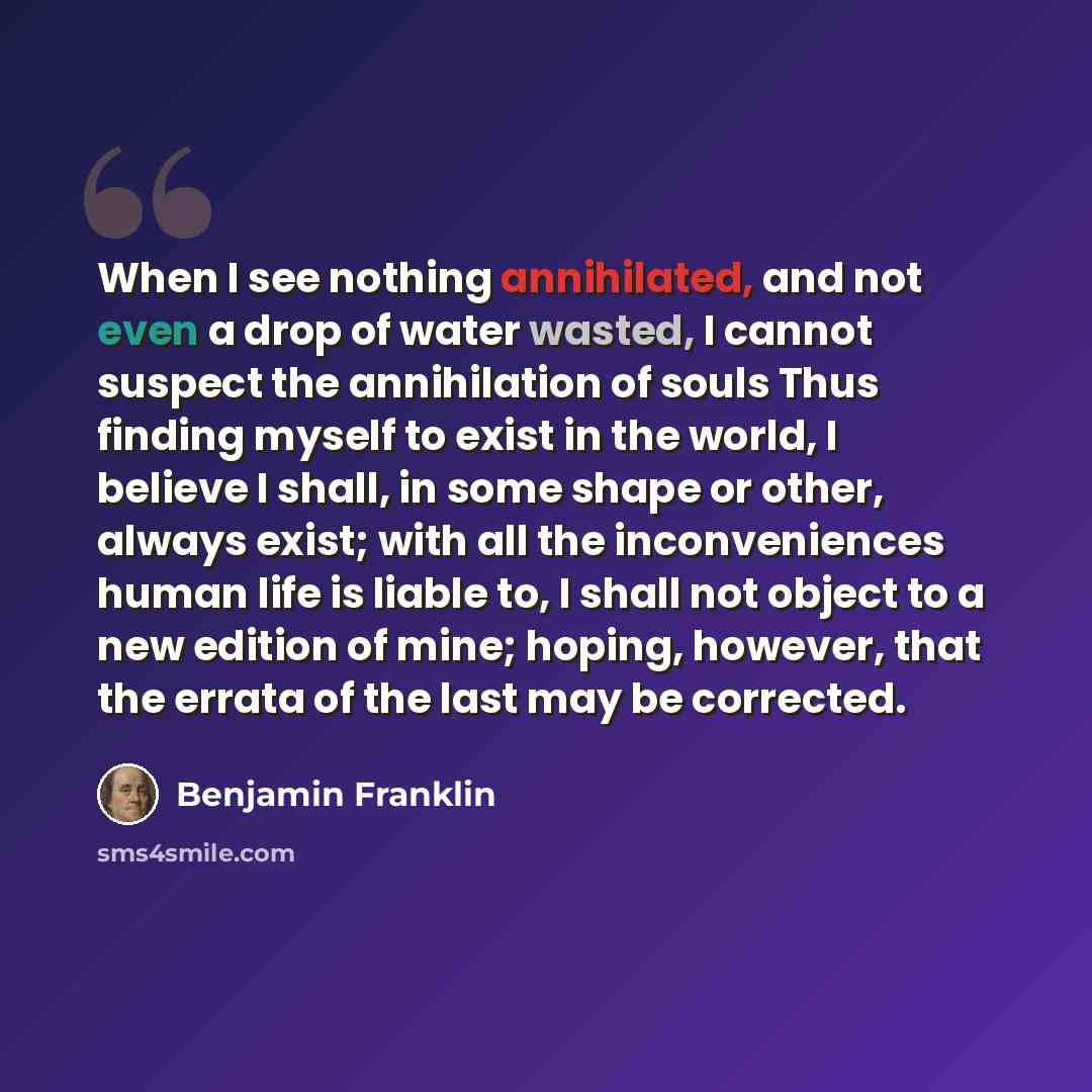 “When I see nothing annihilated, and not even a drop of water wasted, I cannot suspect the annihilation of souls Thus finding myself to exist in the world, I believe I shall, in some shape or other, always exist; with all the inconveniences human life is liable to, I shall not object to a new…” quote by Benjamin Franklin