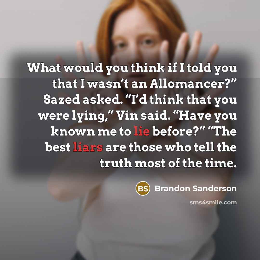 “What would you think if I told you that I wasn’t an Allomancer?” Sazed asked. “I’d think that you were lying,” Vin said. “Have you known me to lie before?” “The best liars are those who tell the truth most of the time.” quote by Brandon Sanderson