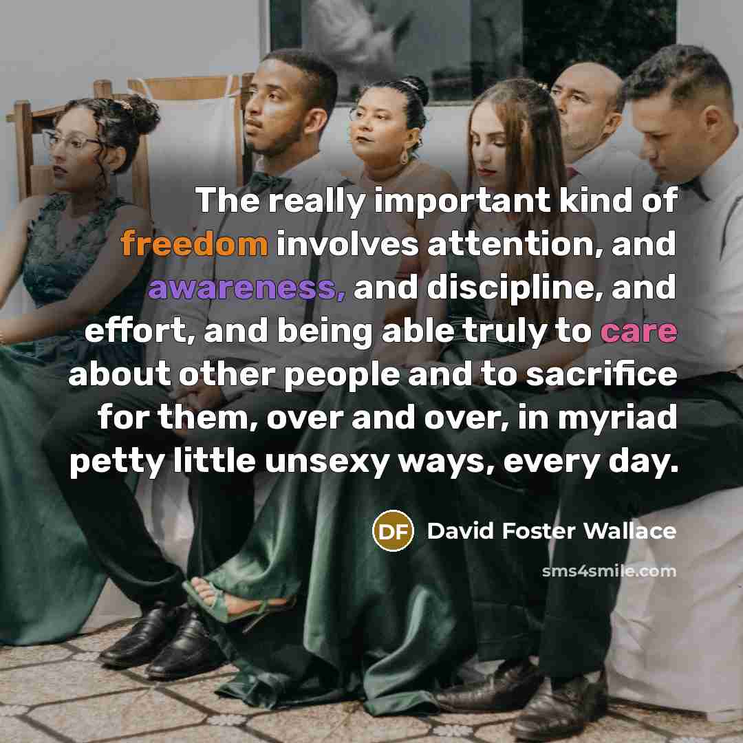 “The really important kind of freedom involves attention, and awareness, and discipline, and effort, and being able truly to care about other people and to sacrifice for them, over and over, in myriad petty little unsexy ways, every day.” quote by David Foster Wallace