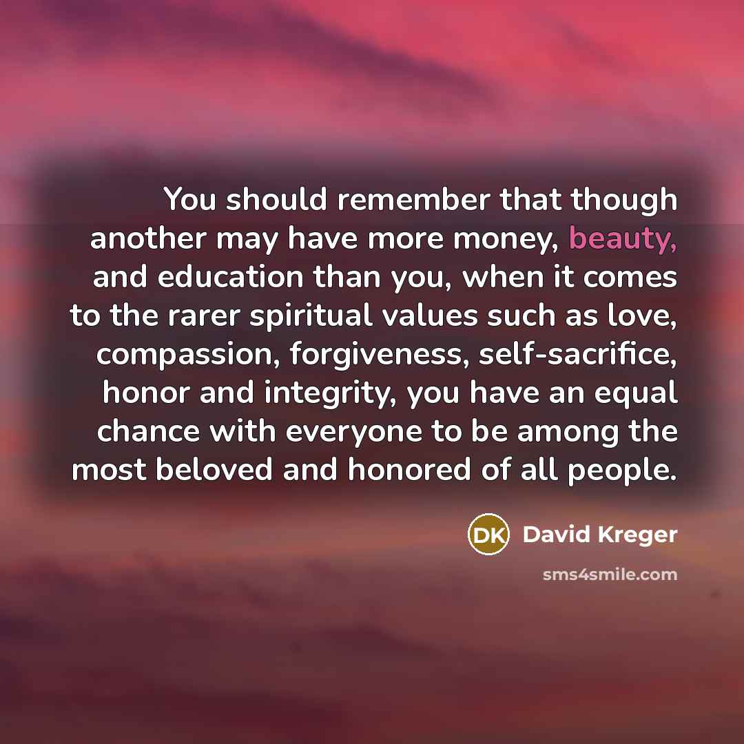 “You should remember that though another may have more money, beauty, and education than you, when it comes to the rarer spiritual values such as love, compassion, forgiveness, self-sacrifice, honor and integrity, you have an equal chance with everyone to be among the most beloved and honored of…” quote by David Kreger