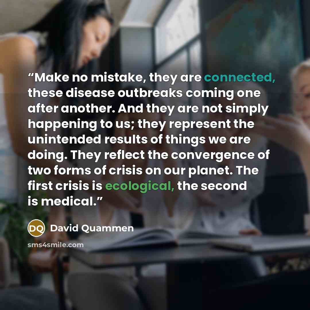 “Make no mistake, they are connected, these disease outbreaks coming one after another. And they are not simply happening to us; they represent the unintended results of things we are doing. They reflect the convergence of two forms of crisis on our planet. The first crisis is ecological, the…” quote by David Quammen