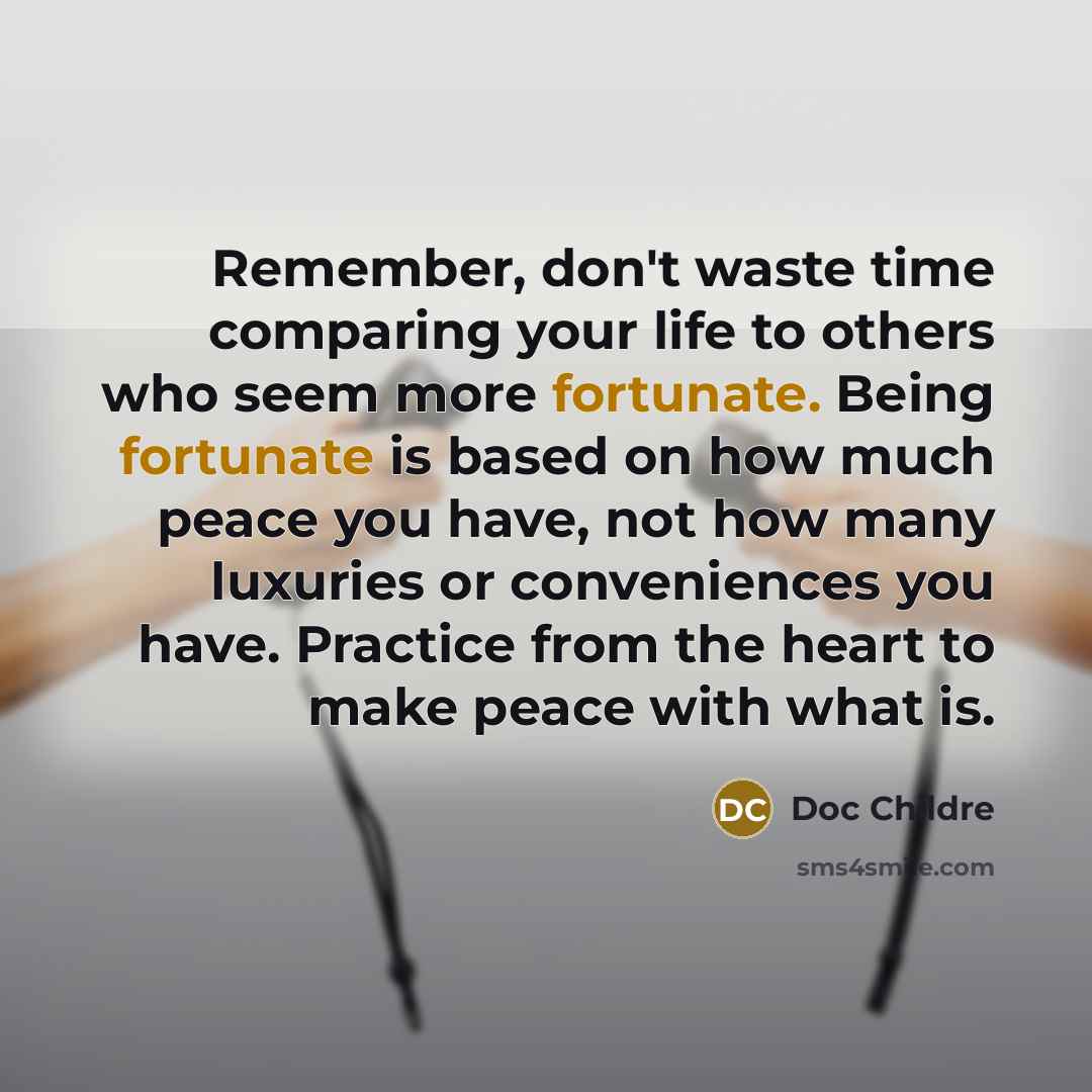 “Remember, don't waste time comparing your life to others who seem more fortunate. Being fortunate is based on how much peace you have, not how many luxuries or conveniences you have. Practice from the heart to make peace with what is.” quote by Doc Childre