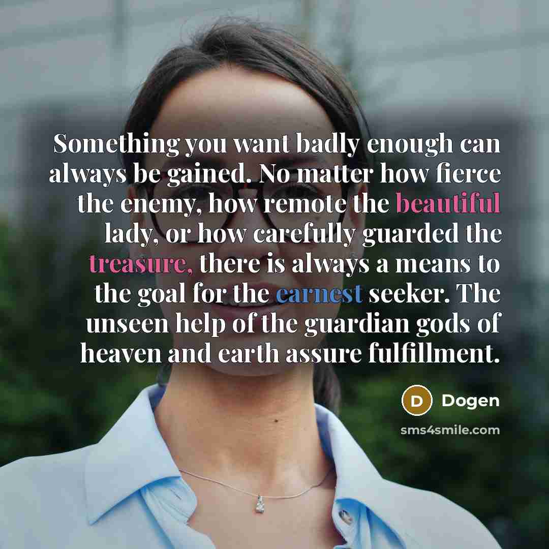 “Something you want badly enough can always be gained. No matter how fierce the enemy, how remote the beautiful lady, or how carefully guarded the treasure, there is always a means to the goal for the earnest seeker. The unseen help of the guardian gods of heaven and earth assure fulfillment.” quote by Dogen