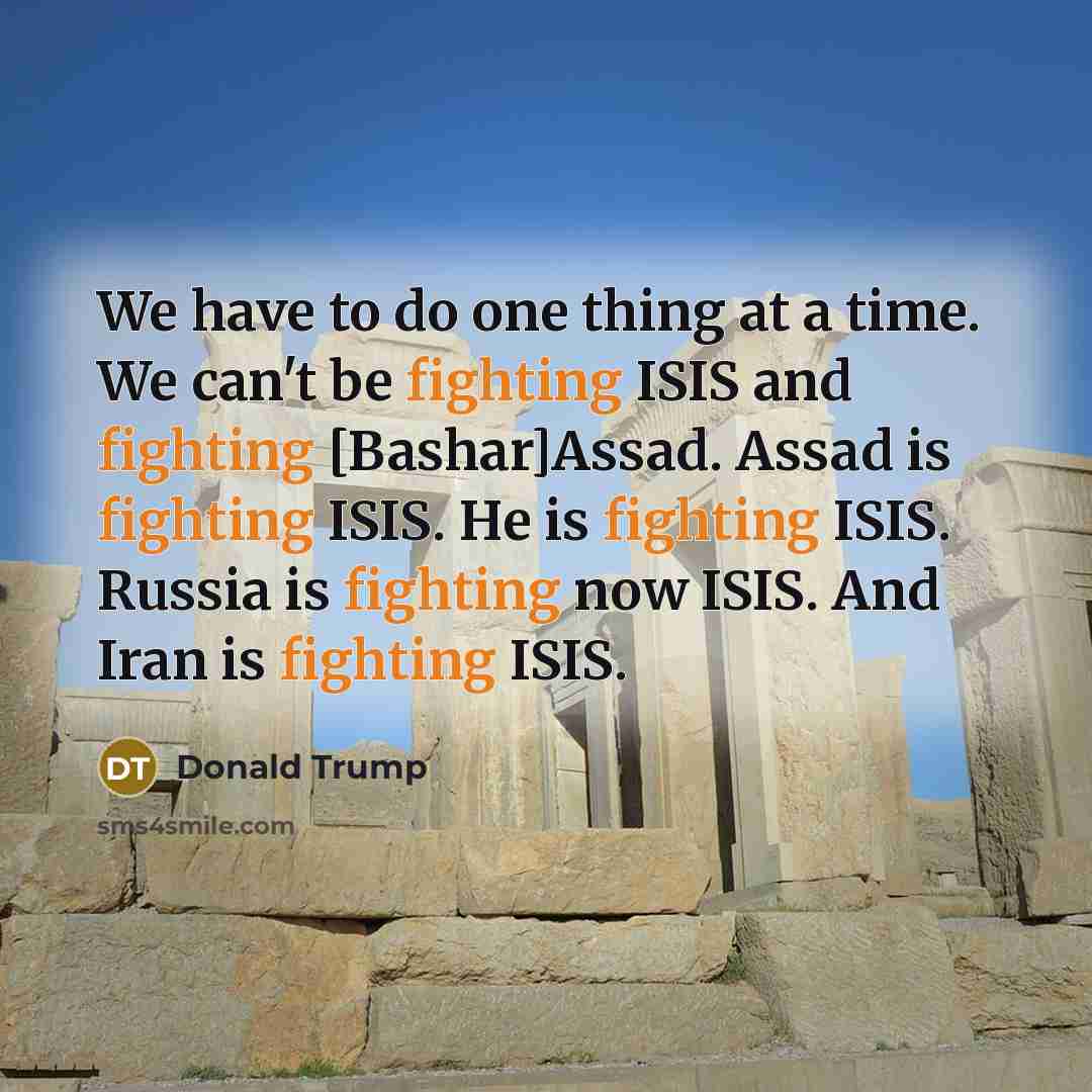 “We have to do one thing at a time. We can't be fighting ISIS and fighting [Bashar]Assad. Assad is fighting ISIS. He is fighting ISIS. Russia is fighting now ISIS. And Iran is fighting ISIS.” quote by Donald Trump