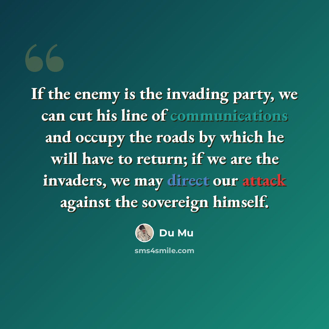 “If the enemy is the invading party, we can cut his line of communications and occupy the roads by which he will have to return; if we are the invaders, we may direct our attack against the sovereign himself.” quote by Du Mu