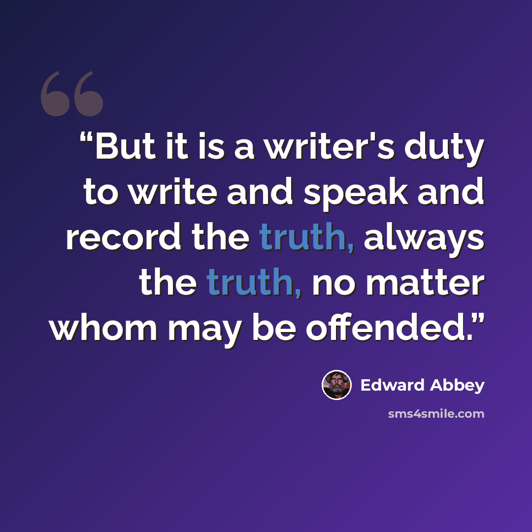 “But it is a writer's duty to write and speak and record the truth, always the truth, no matter whom may be offended.” quote by Edward Abbey