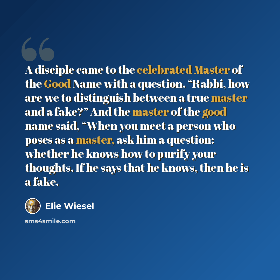 “A disciple came to the celebrated Master of the Good Name with a question. “Rabbi, how are we to distinguish between a true master and a fake?” And the master of the good name said, “When you meet a person who poses as a master, ask him a question: whether he knows how to purify your thoughts. If…” quote by Elie Wiesel