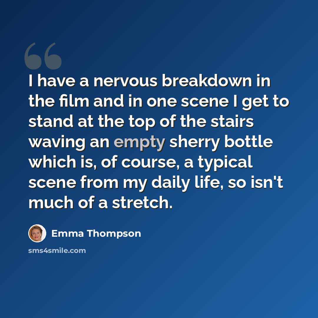 “I have a nervous breakdown in the film and in one scene I get to stand at the top of the stairs waving an empty sherry bottle which is, of course, a typical scene from my daily life, so isn't much of a stretch.” quote by Emma Thompson