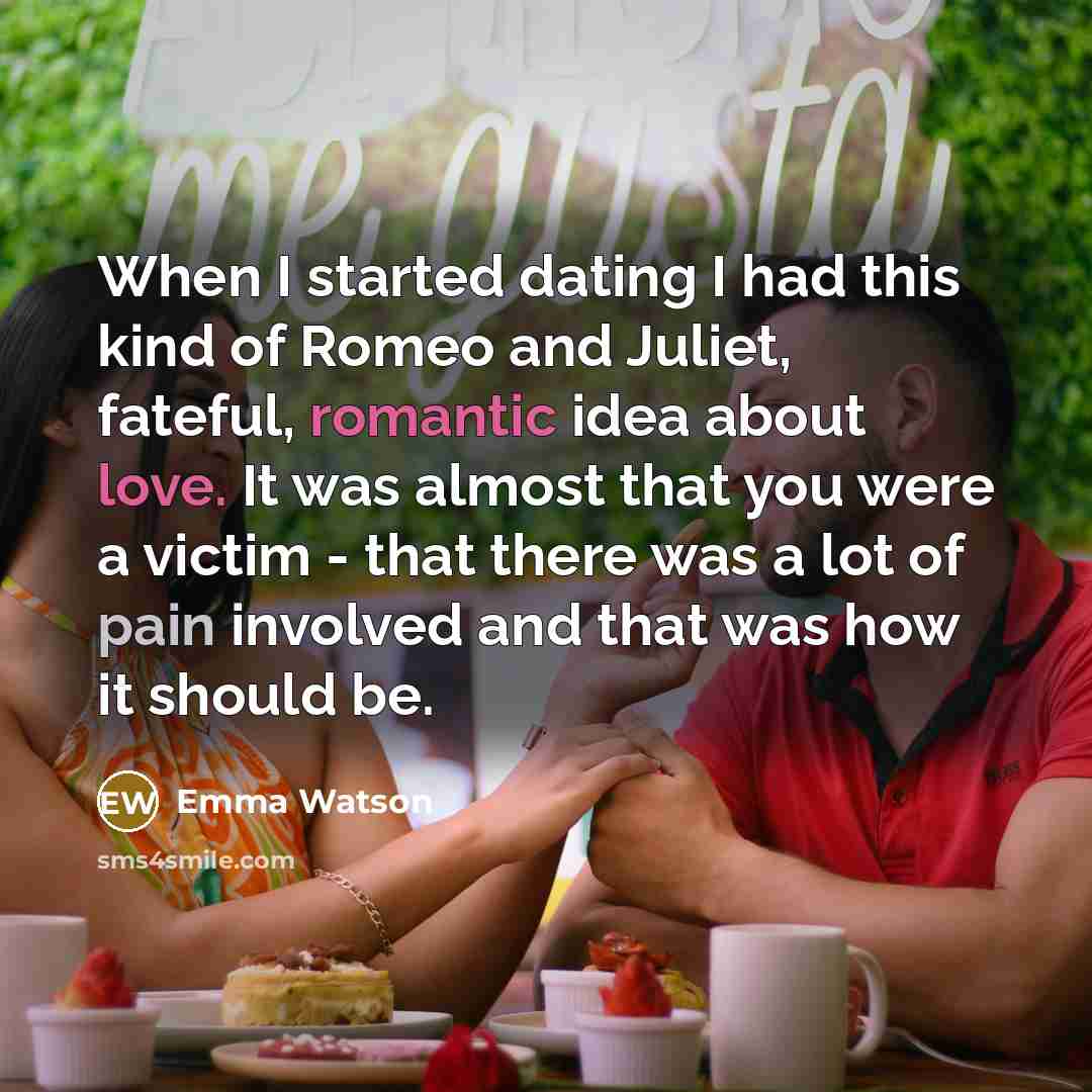 “When I started dating I had this kind of Romeo and Juliet, fateful, romantic idea about love. It was almost that you were a victim - that there was a lot of pain involved and that was how it should be.” quote by Emma Watson