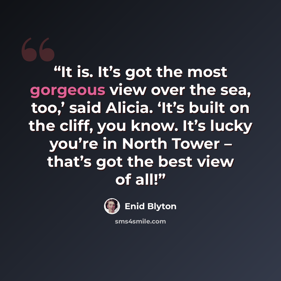 “It is. It’s got the most gorgeous view over the sea, too,’ said Alicia. ‘It’s built on the cliff, you know. It’s lucky you’re in North Tower – that’s got the best view of all!” quote by Enid Blyton
