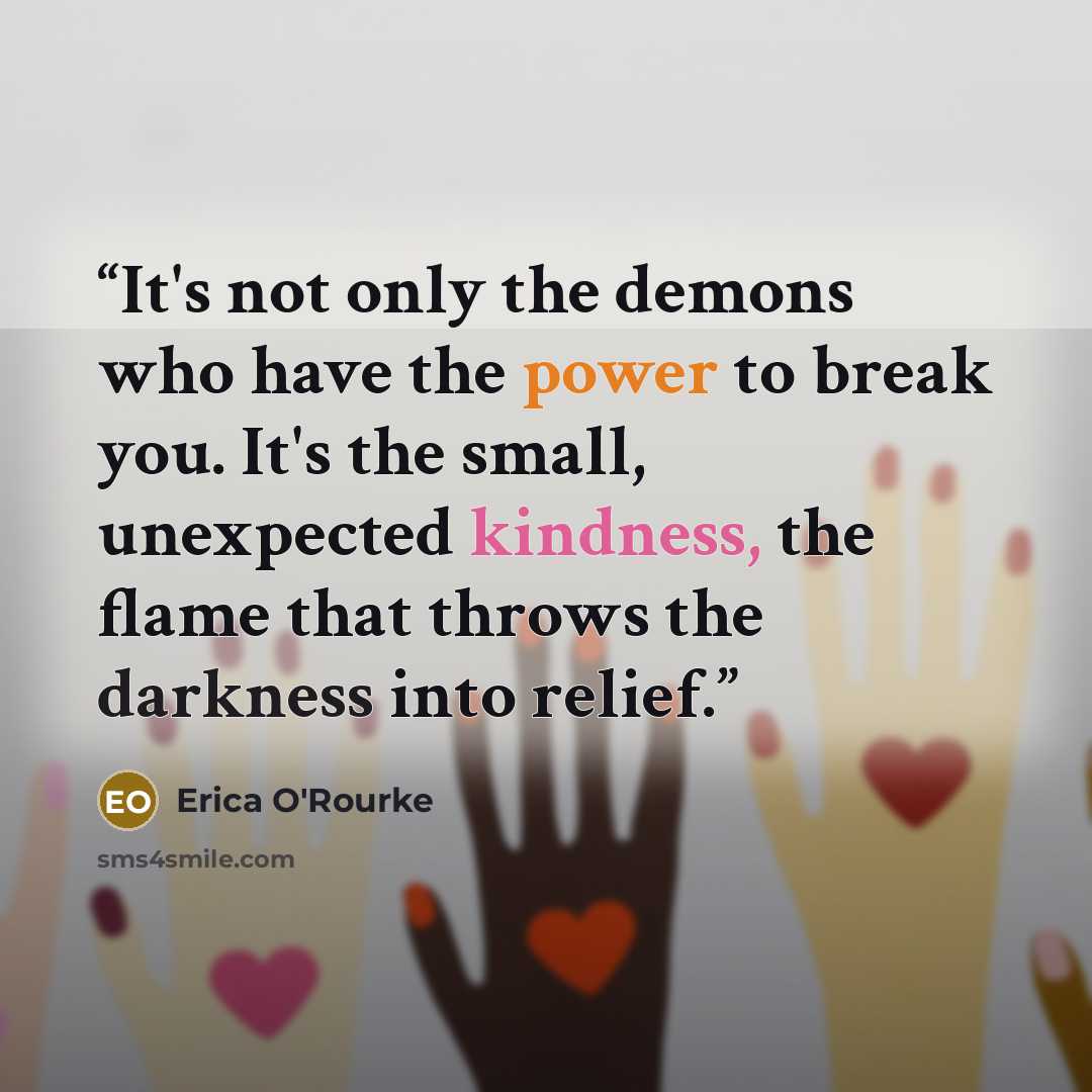 “It's not only the demons who have the power to break you. It's the small, unexpected kindness, the flame that throws the darkness into relief.” quote by Erica O'Rourke