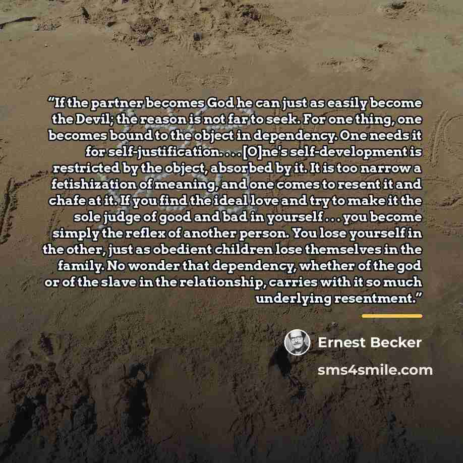 “If the partner becomes God he can just as easily become the Devil; the reason is not far to seek. For one thing, one becomes bound to the object in dependency. One needs it for self-justification. . . . [O]ne's self-development is restricted by the object, absorbed by it. It is too narrow a…” quote by Ernest Becker