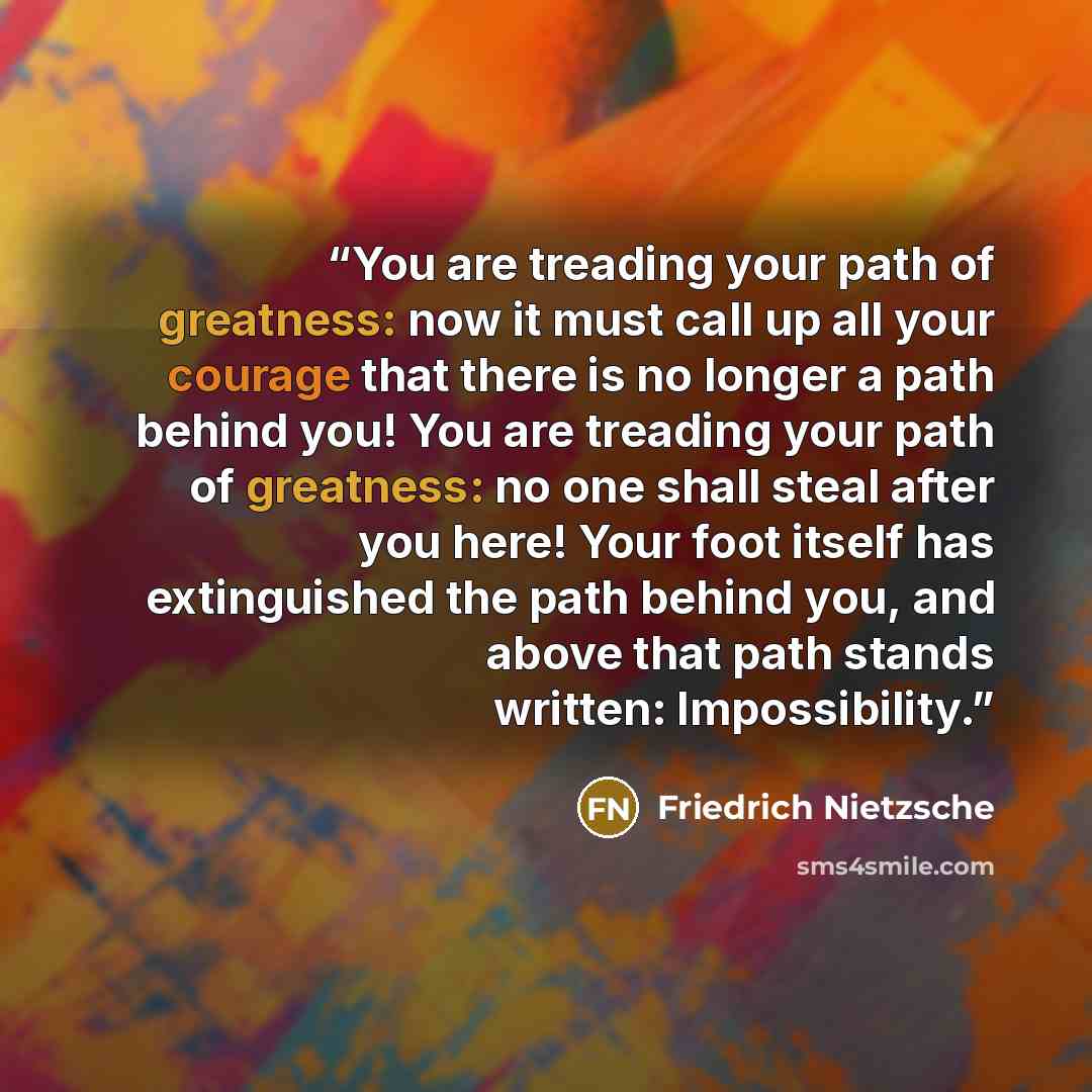 “You are treading your path of greatness: now it must call up all your courage that there is no longer a path behind you! You are treading your path of greatness: no one shall steal after you here! Your foot itself has extinguished the path behind you, and above that path stands written…” quote by Friedrich Nietzsche