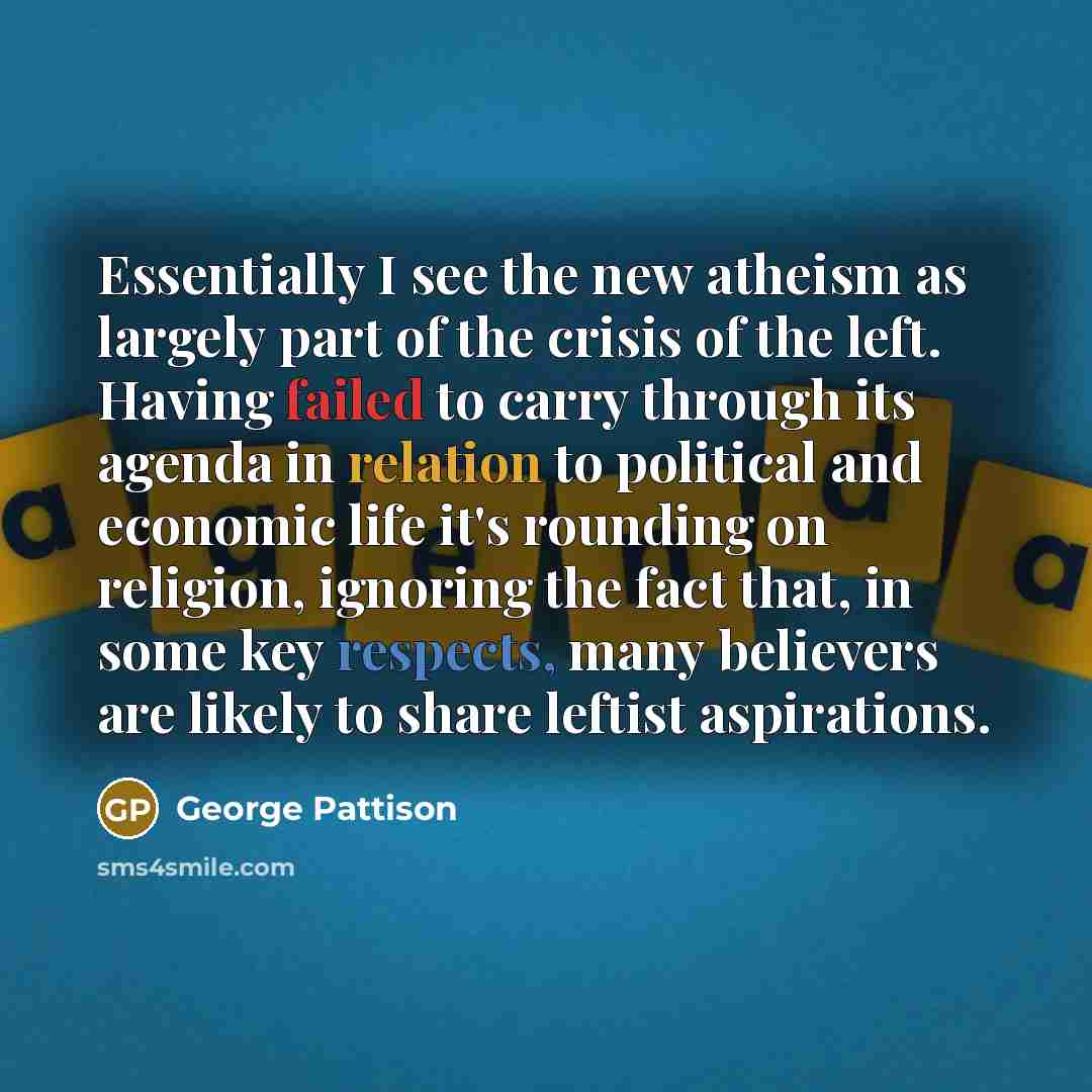 “Essentially I see the new atheism as largely part of the crisis of the left. Having failed to carry through its agenda in relation to political and economic life it's rounding on religion, ignoring the fact that, in some key respects, many believers are likely to share leftist aspirations.” quote by George Pattison