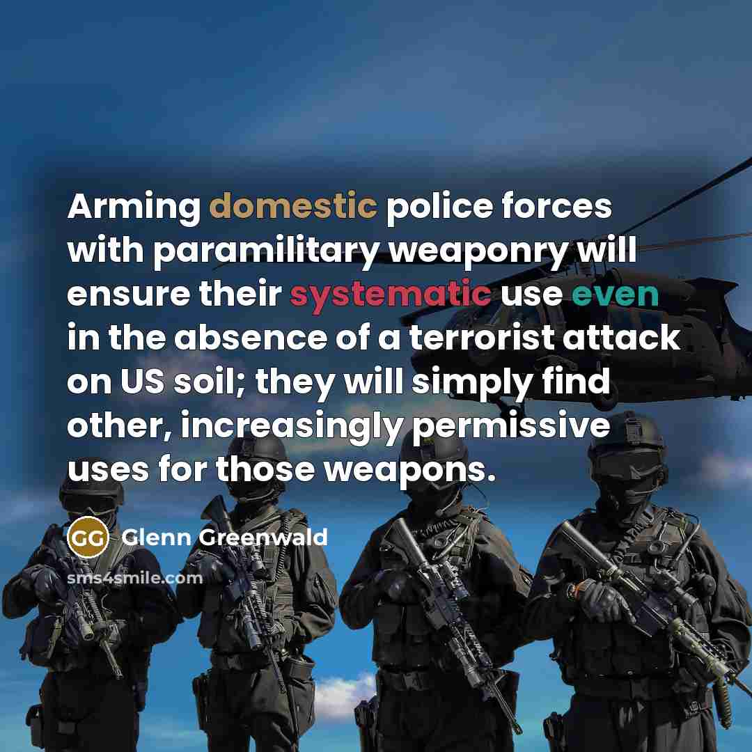“Arming domestic police forces with paramilitary weaponry will ensure their systematic use even in the absence of a terrorist attack on US soil; they will simply find other, increasingly permissive uses for those weapons.” quote by Glenn Greenwald