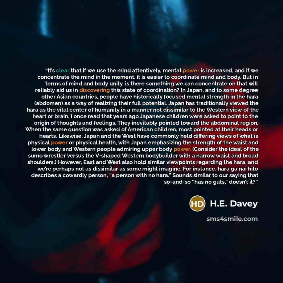 “It’s clear that if we use the mind attentively, mental power is increased, and if we concentrate the mind in the moment, it is easier to coordinate mind and body. But in terms of mind and body unity, is there something we can concentrate on that will reliably aid us in discovering this state of…” quote by H.E. Davey