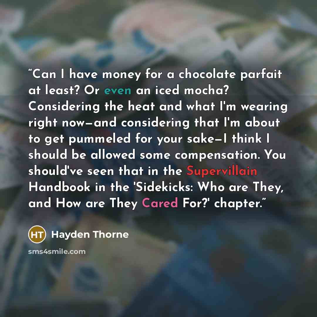“Can I have money for a chocolate parfait at least? Or even an iced mocha? Considering the heat and what I'm wearing right now—and considering that I'm about to get pummeled for your sake—I think I should be allowed some compensation. You should've seen that in the Supervillain Handbook in the…” quote by Hayden Thorne