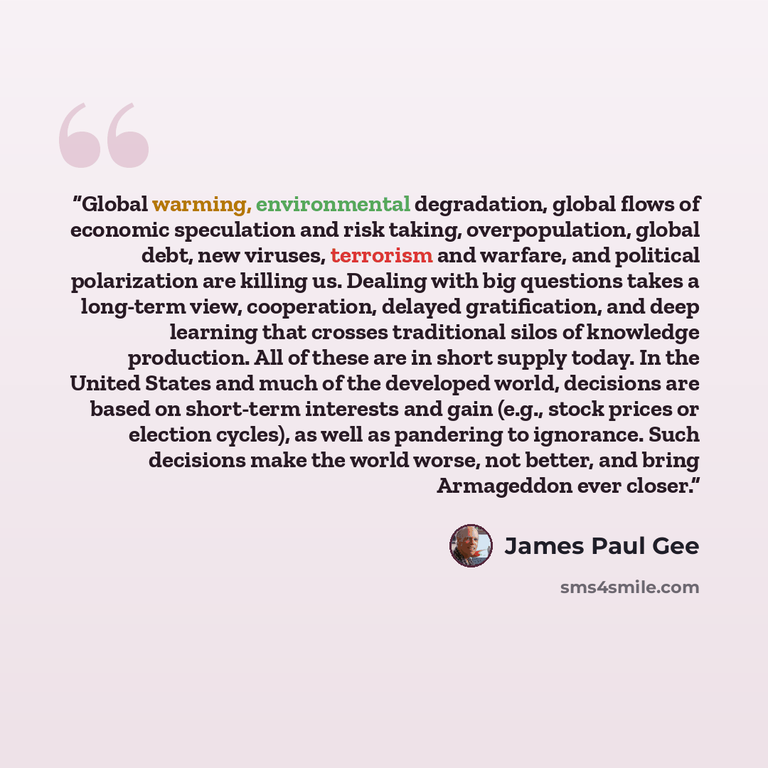 “Global warming, environmental degradation, global flows of economic speculation and risk taking, overpopulation, global debt, new viruses, terrorism and warfare, and political polarization are killing us. Dealing with big questions takes a long-term view, cooperation, delayed gratification, and…” quote by James Paul Gee