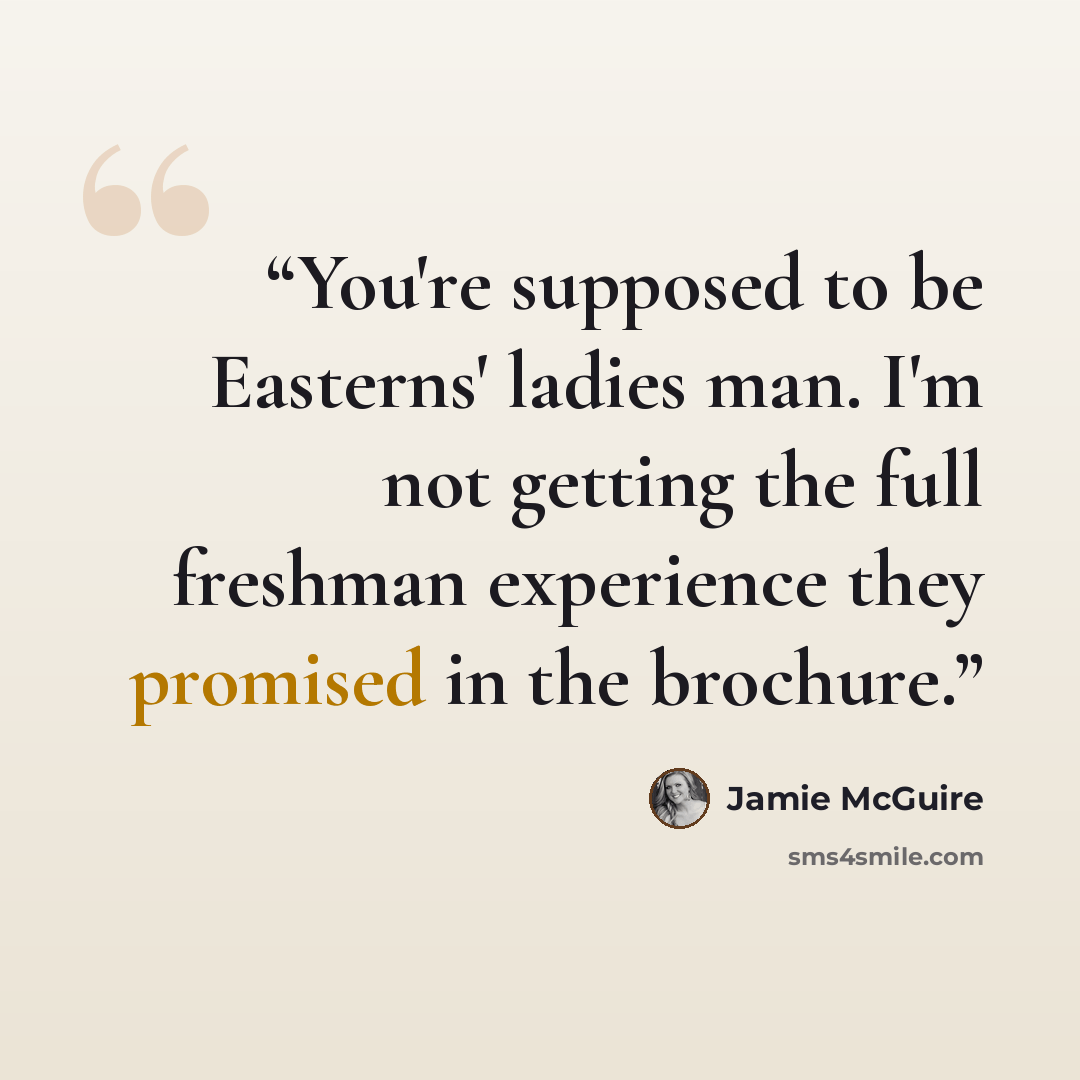 “You're supposed to be Easterns' ladies man. I'm not getting the full freshman experience they promised in the brochure.” quote by Jamie McGuire