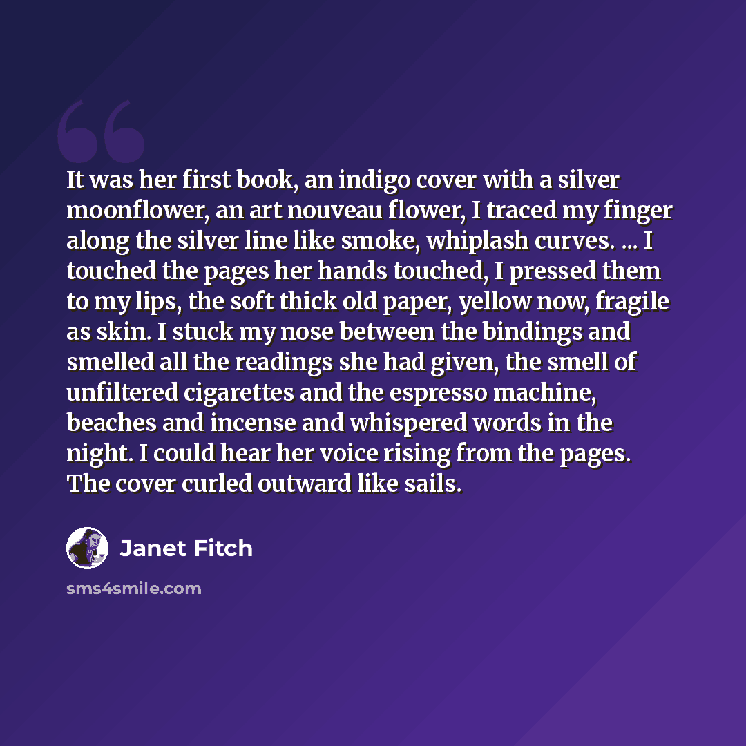 “It was her first book, an indigo cover with a silver moonflower, an art nouveau flower, I traced my finger along the silver line like smoke, whiplash curves. ... I touched the pages her hands touched, I pressed them to my lips, the soft thick old paper, yellow now, fragile as skin. I stuck my nose…” quote by Janet Fitch