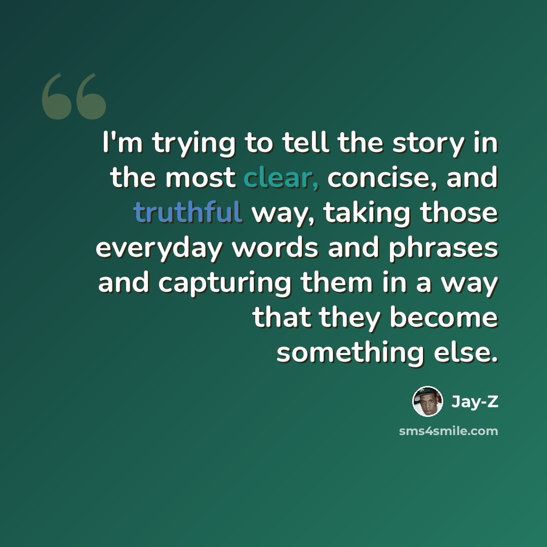 “I'm trying to tell the story in the most clear, concise, and truthful way, taking those everyday words and phrases and capturing them in a way that they become something else.” quote by Jay-Z
