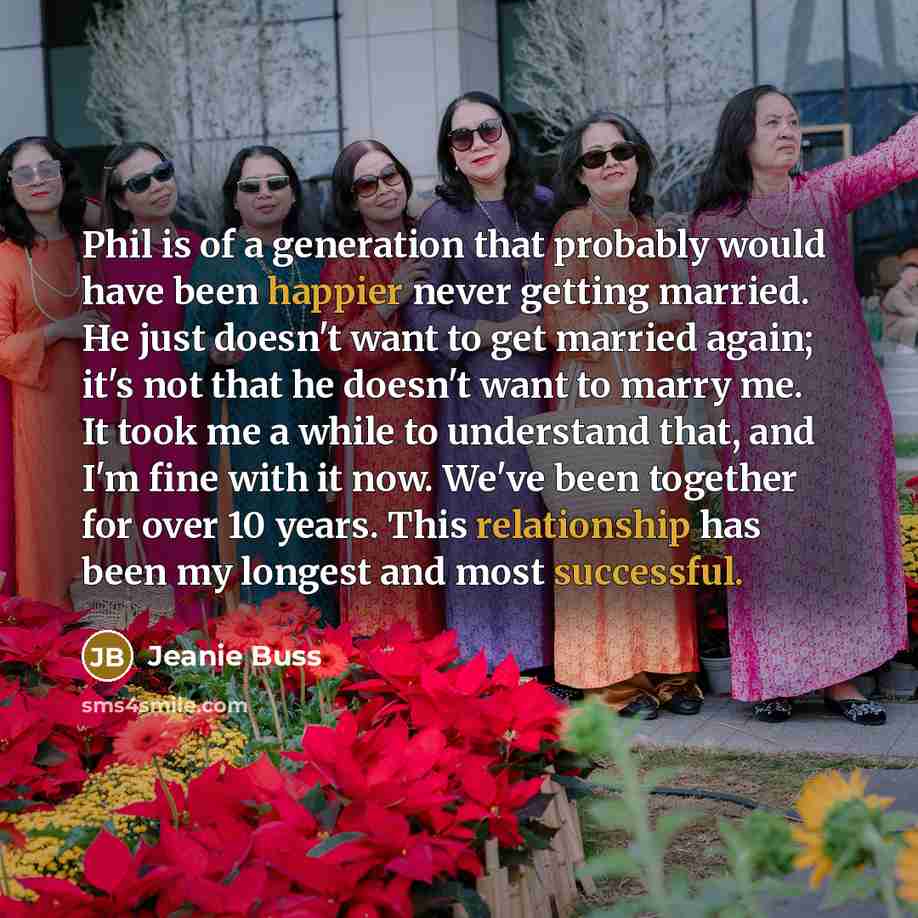 “Phil is of a generation that probably would have been happier never getting married. He just doesn't want to get married again; it's not that he doesn't want to marry me. It took me a while to understand that, and I'm fine with it now. We've been together for over 10 years. This relationship has…” quote by Jeanie Buss