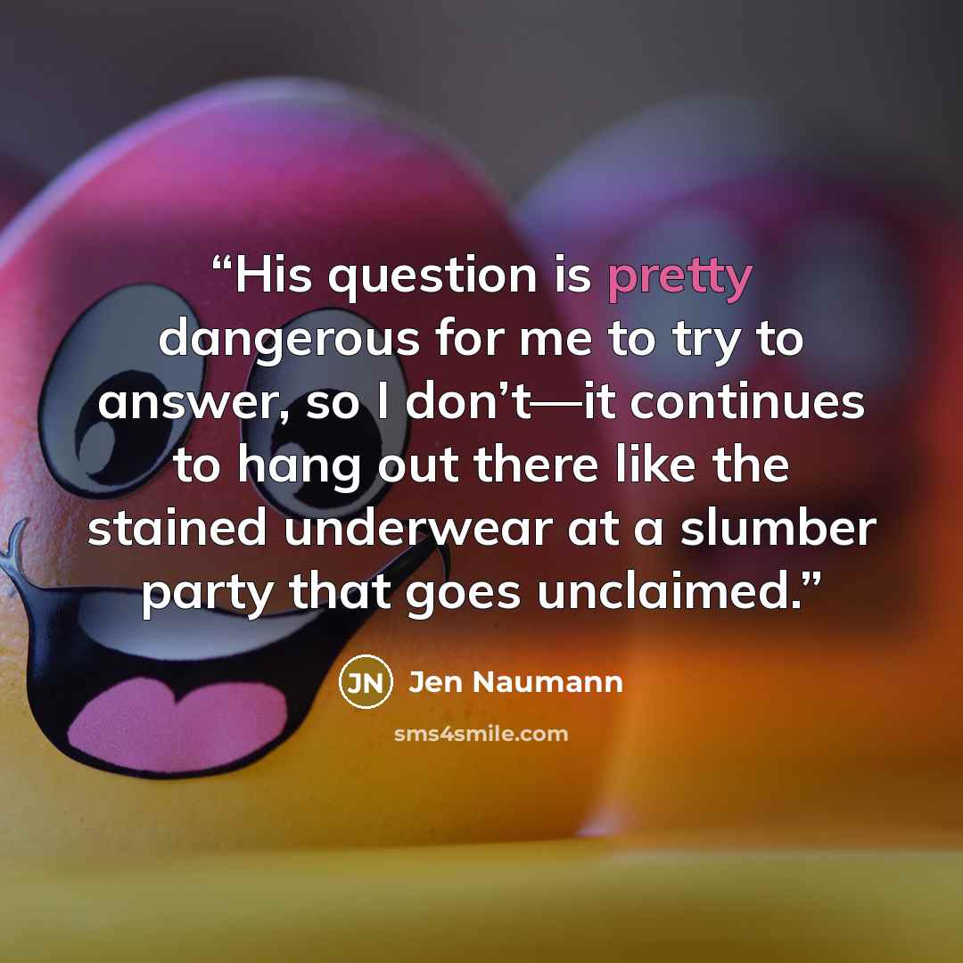 “His question is pretty dangerous for me to try to answer, so I don’t—it continues to hang out there like the stained underwear at a slumber party that goes unclaimed.” quote by Jen Naumann