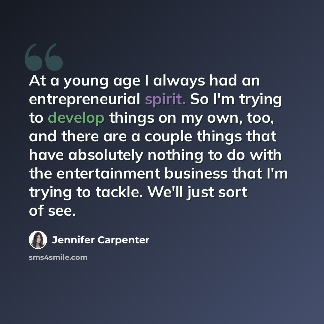 “At a young age I always had an entrepreneurial spirit. So I'm trying to develop things on my own, too, and there are a couple things that have absolutely nothing to do with the entertainment business that I'm trying to tackle. We'll just sort of see.” quote by Jennifer Carpenter