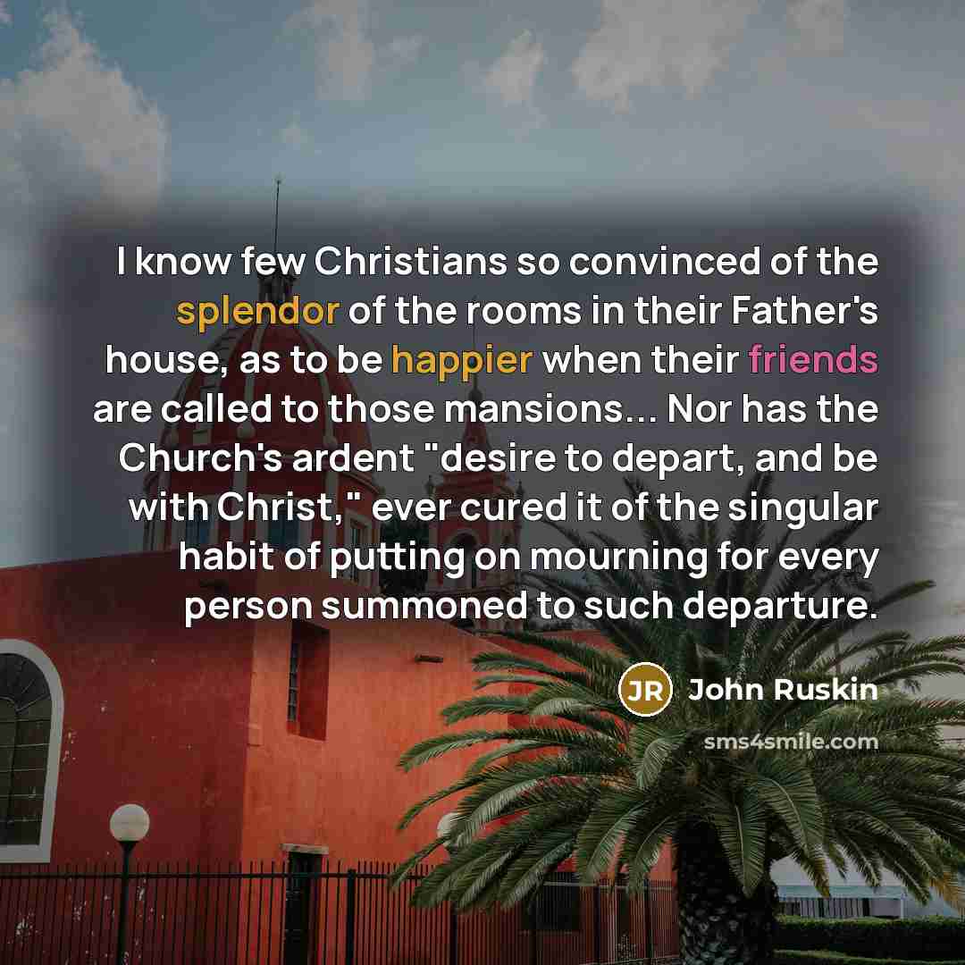 “I know few Christians so convinced of the splendor of the rooms in their Father's house, as to be happier when their friends are called to those mansions... Nor has the Church's ardent "desire to depart, and be with Christ," ever cured it of the singular habit of putting on mourning for every…” quote by John Ruskin