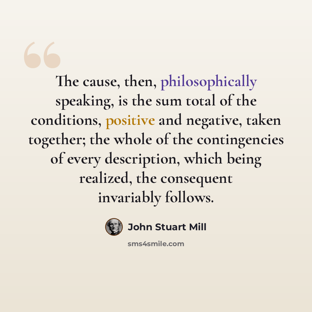 “The cause, then, philosophically speaking, is the sum total of the conditions, positive and negative, taken together; the whole of the contingencies of every description, which being realized, the consequent invariably follows.” quote by John Stuart Mill