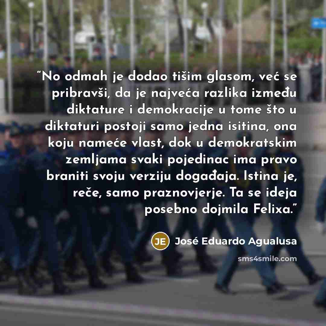 “No odmah je dodao tišim glasom, već se pribravši, da je najveća razlika između diktature i demokracije u tome što u diktaturi postoji samo jedna isitina, ona koju nameće vlast, dok u demokratskim zemljama svaki pojedinac ima pravo braniti svoju verziju događaja. Istina je, reče, samo praznovjerje…” quote by José Eduardo Agualusa