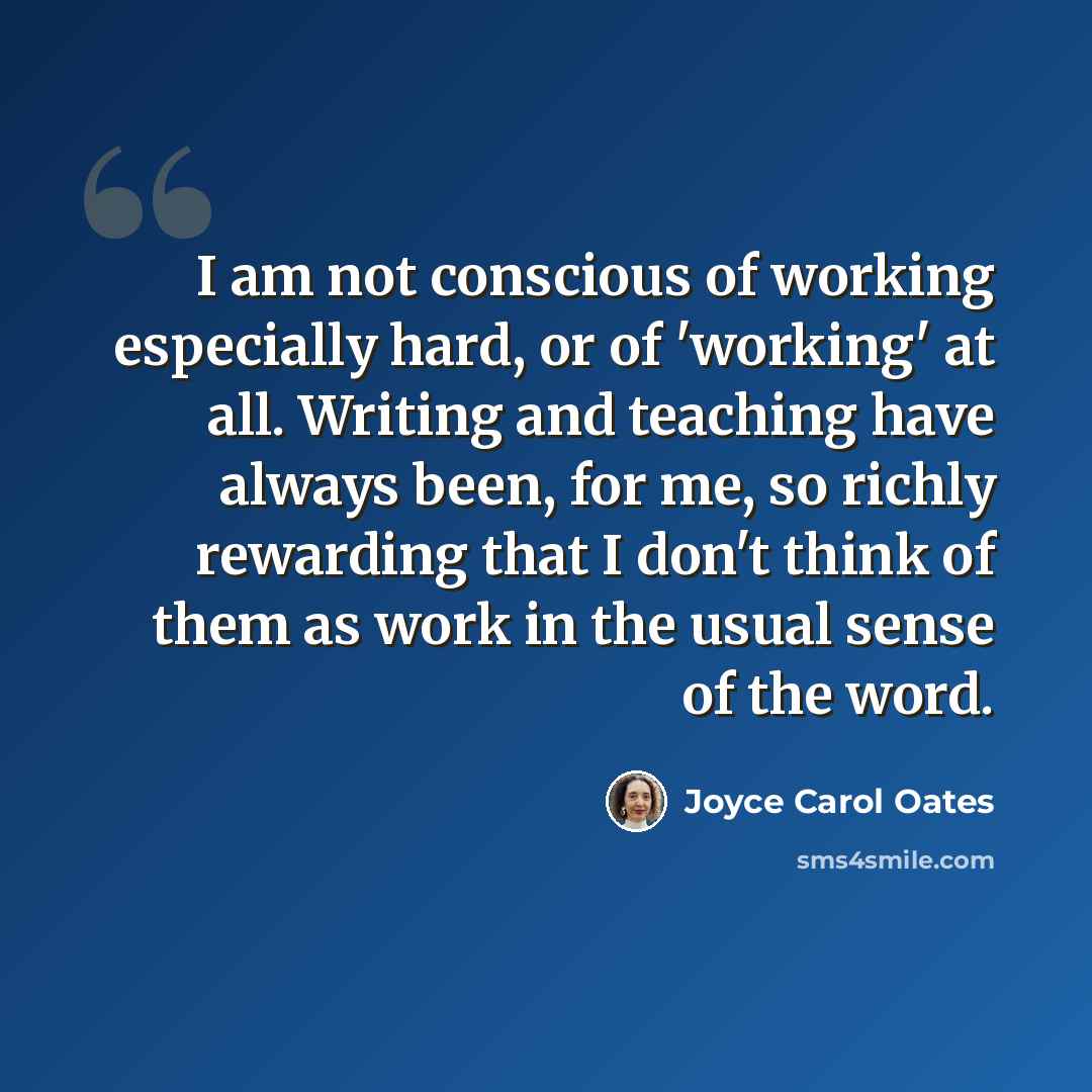 “I am not conscious of working especially hard, or of 'working' at all. Writing and teaching have always been, for me, so richly rewarding that I don't think of them as work in the usual sense of the word.” quote by Joyce Carol Oates