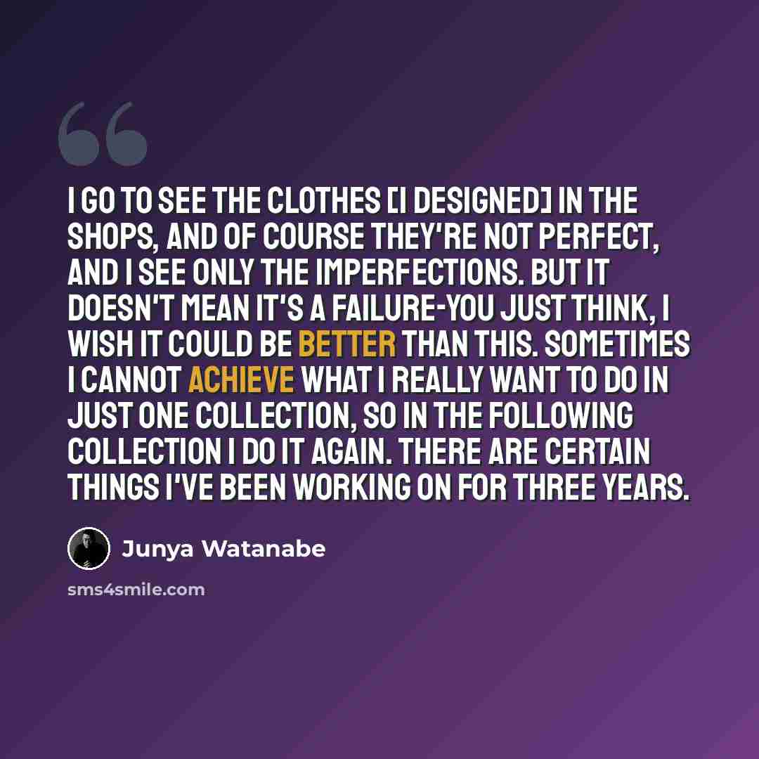 “I go to see the clothes [I designed] in the shops, and of course they're not perfect, and I see only the imperfections. But it doesn't mean it's a failure-you just think, I wish it could be better than this. Sometimes I cannot achieve what I really want to do in just one collection, so in the…” quote by Junya Watanabe