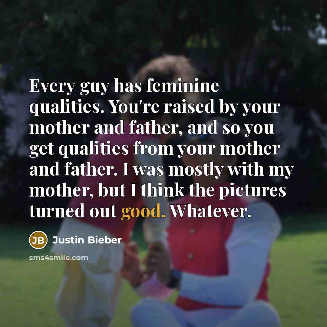 “Every guy has feminine qualities. You're raised by your mother and father, and so you get qualities from your mother and father. I was mostly with my mother, but I think the pictures turned out good. Whatever.” quote by Justin Bieber