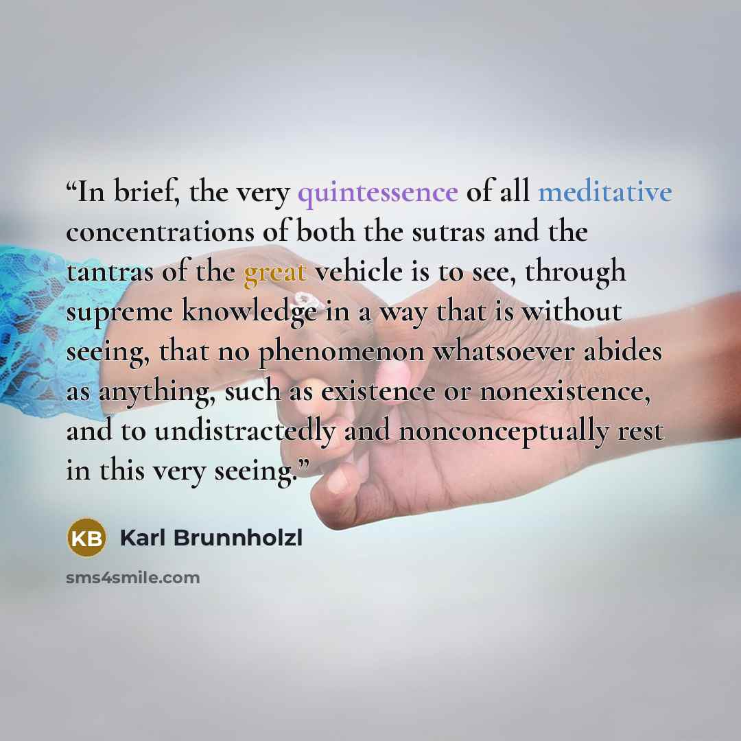 “In brief, the very quintessence of all meditative concentrations of both the sutras and the tantras of the great vehicle is to see, through supreme knowledge in a way that is without seeing, that no phenomenon whatsoever abides as anything, such as existence or nonexistence, and to undistractedly…” quote by Karl Brunnholzl