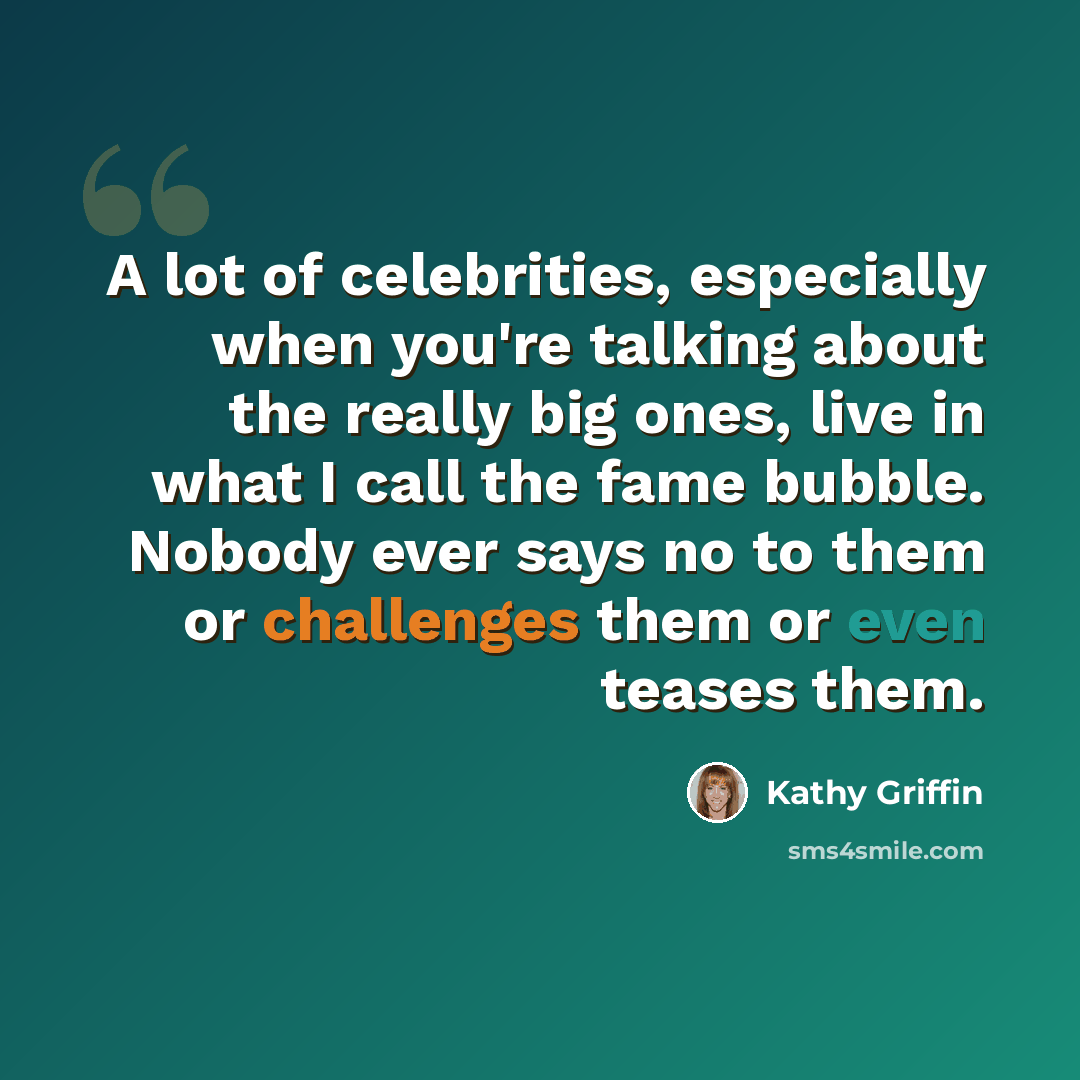 “A lot of celebrities, especially when you're talking about the really big ones, live in what I call the fame bubble. Nobody ever says no to them or challenges them or even teases them.” quote by Kathy Griffin