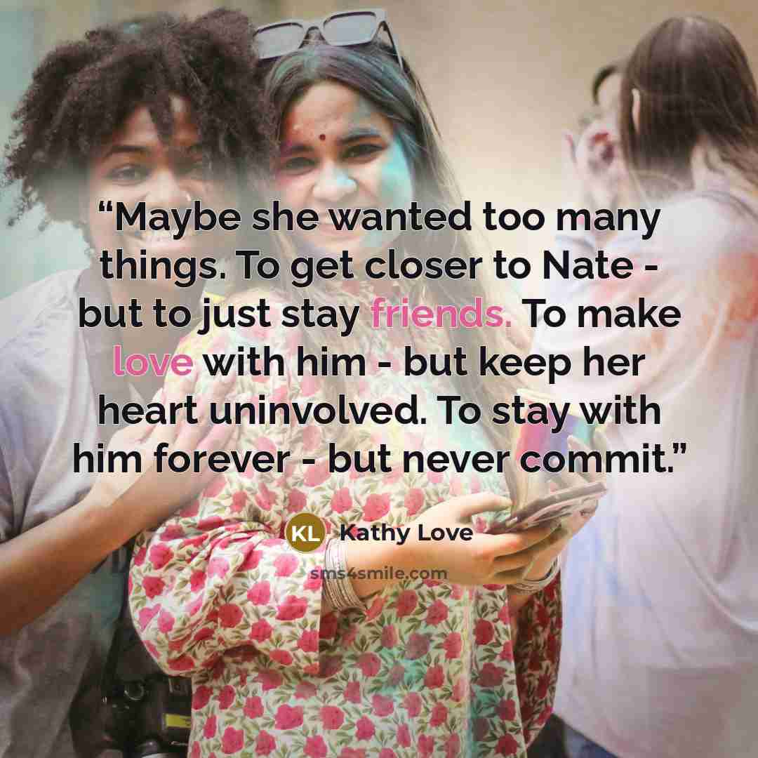 “Maybe she wanted too many things. To get closer to Nate - but to just stay friends. To make love with him - but keep her heart uninvolved. To stay with him forever - but never commit.” quote by Kathy Love