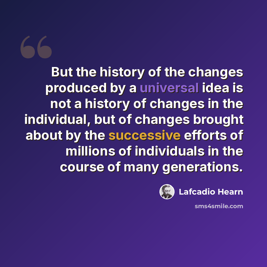 “But the history of the changes produced by a universal idea is not a history of changes in the individual, but of changes brought about by the successive efforts of millions of individuals in the course of many generations.” quote by Lafcadio Hearn
