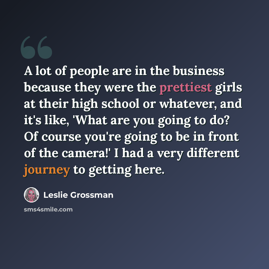 “A lot of people are in the business because they were the prettiest girls at their high school or whatever, and it's like, 'What are you going to do? Of course you're going to be in front of the camera!' I had a very different journey to getting here.” quote by Leslie Grossman