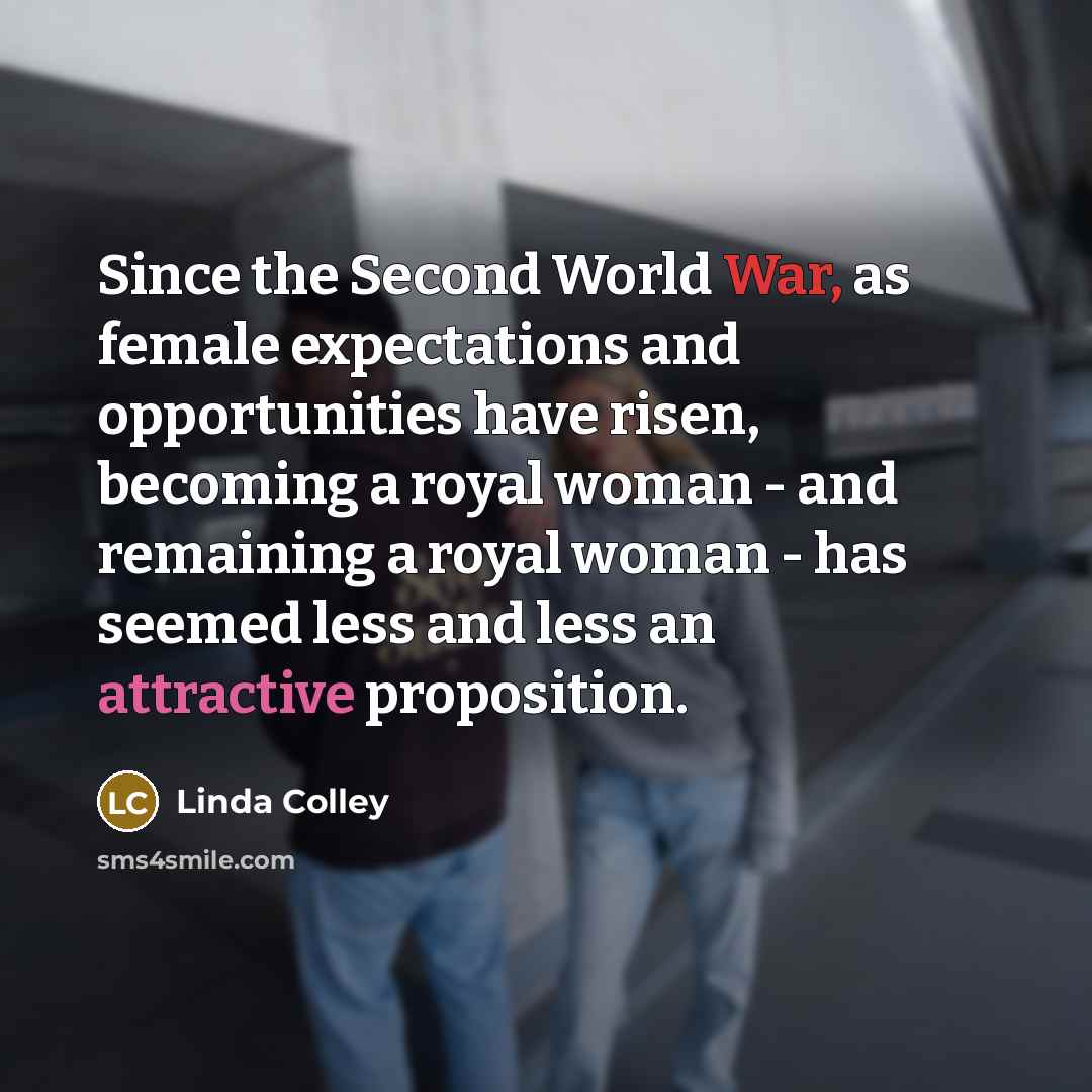 “Since the Second World War, as female expectations and opportunities have risen, becoming a royal woman - and remaining a royal woman - has seemed less and less an attractive proposition.” quote by Linda Colley