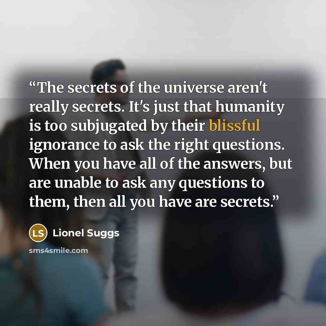 “The secrets of the universe aren't really secrets. It's just that humanity is too subjugated by their blissful ignorance to ask the right questions. When you have all of the answers, but are unable to ask any questions to them, then all you have are secrets.” quote by Lionel Suggs