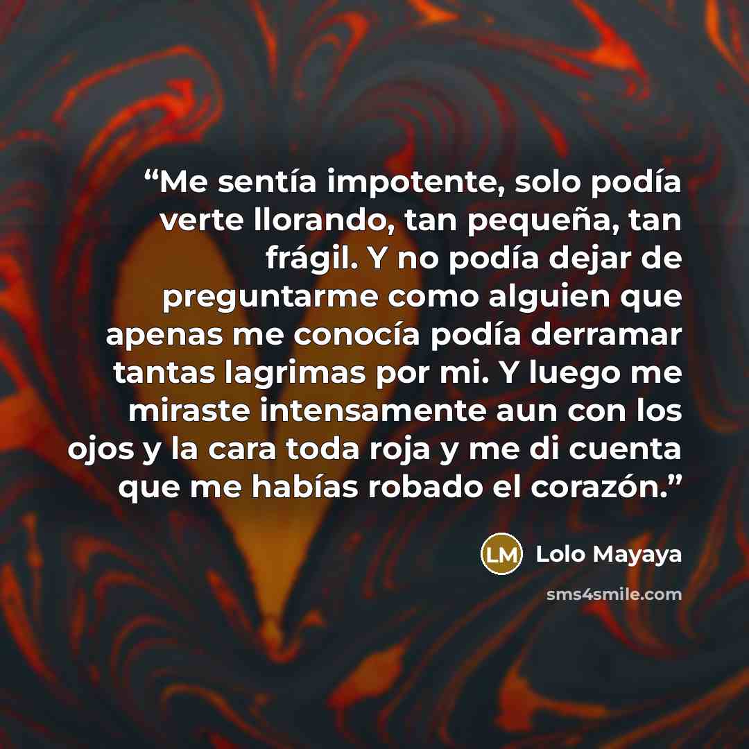 “Me sentía impotente, solo podía verte llorando, tan pequeña, tan frágil. Y no podía dejar de preguntarme como alguien que apenas me conocía podía derramar tantas lagrimas por mi. Y luego me miraste intensamente aun con los ojos y la cara toda roja y me di cuenta que me habías robado el corazón.” quote by Lolo Mayaya