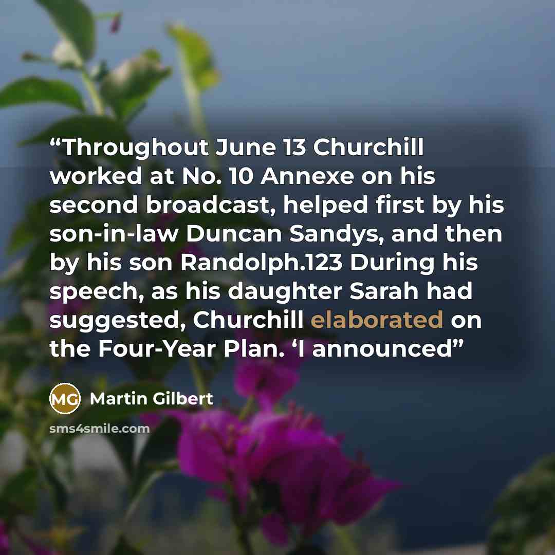 “Throughout June 13 Churchill worked at No. 10 Annexe on his second broadcast, helped first by his son-in-law Duncan Sandys, and then by his son Randolph.123 During his speech, as his daughter Sarah had suggested, Churchill elaborated on the Four-Year Plan. ‘I announced” quote by Martin Gilbert