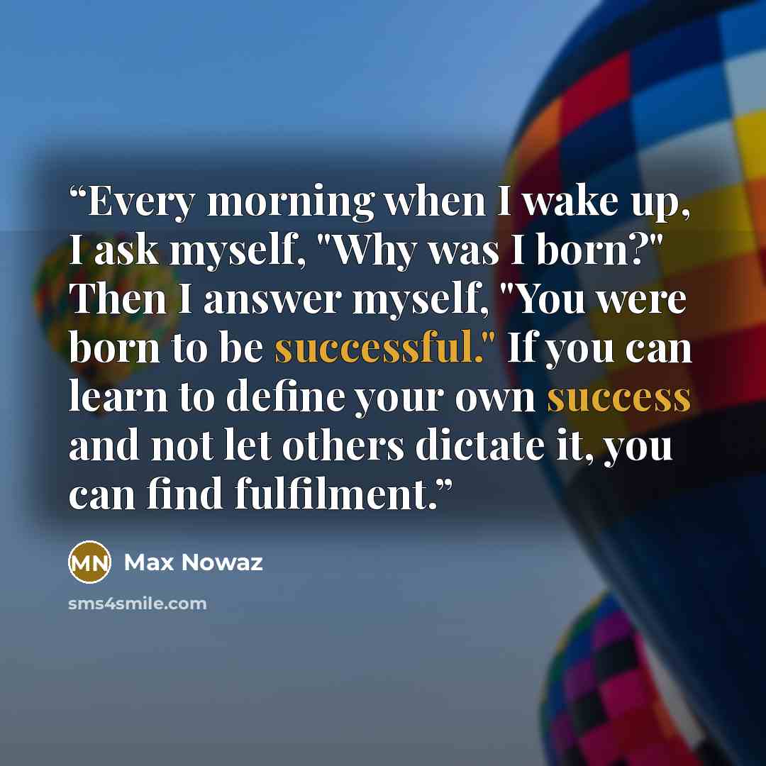“Every morning when I wake up, I ask myself, "Why was I born?" Then I answer myself, "You were born to be successful." If you can learn to define your own success and not let others dictate it, you can find fulfilment.” quote by Max Nowaz