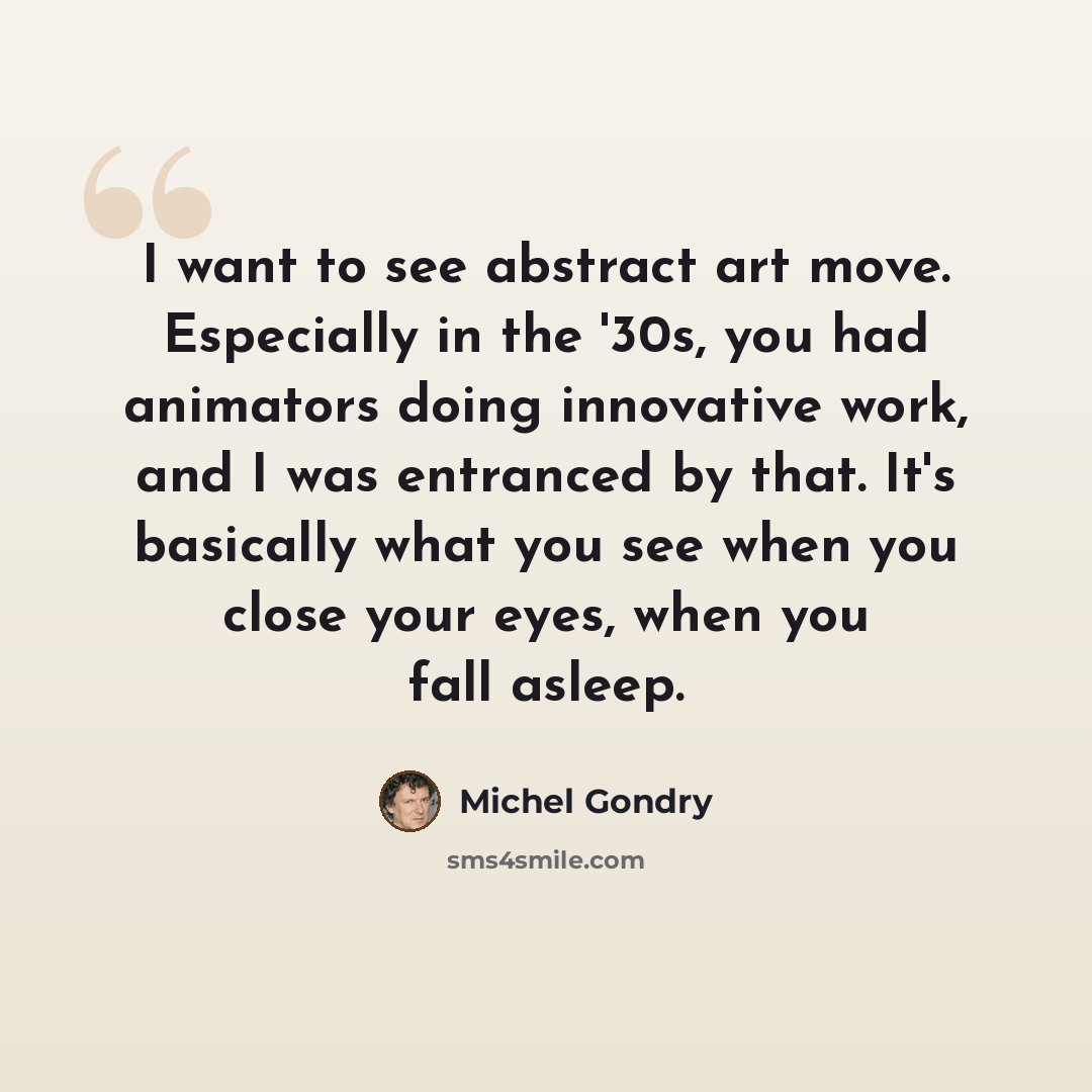 “I want to see abstract art move. Especially in the '30s, you had animators doing innovative work, and I was entranced by that. It's basically what you see when you close your eyes, when you fall asleep.” quote by Michel Gondry