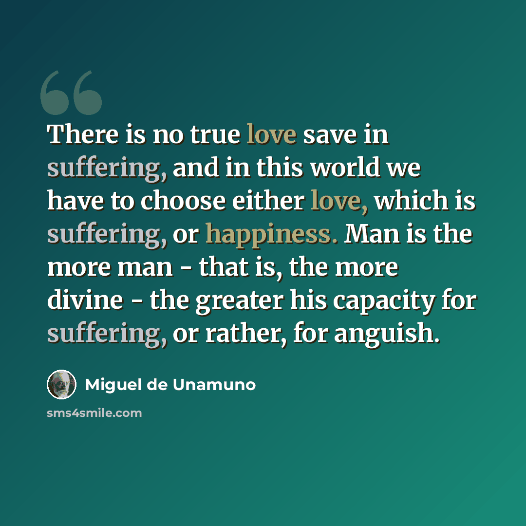 “There is no true love save in suffering, and in this world we have to choose either love, which is suffering, or happiness. Man is the more man - that is, the more divine - the greater his capacity for suffering, or rather, for anguish.” quote by Miguel de Unamuno