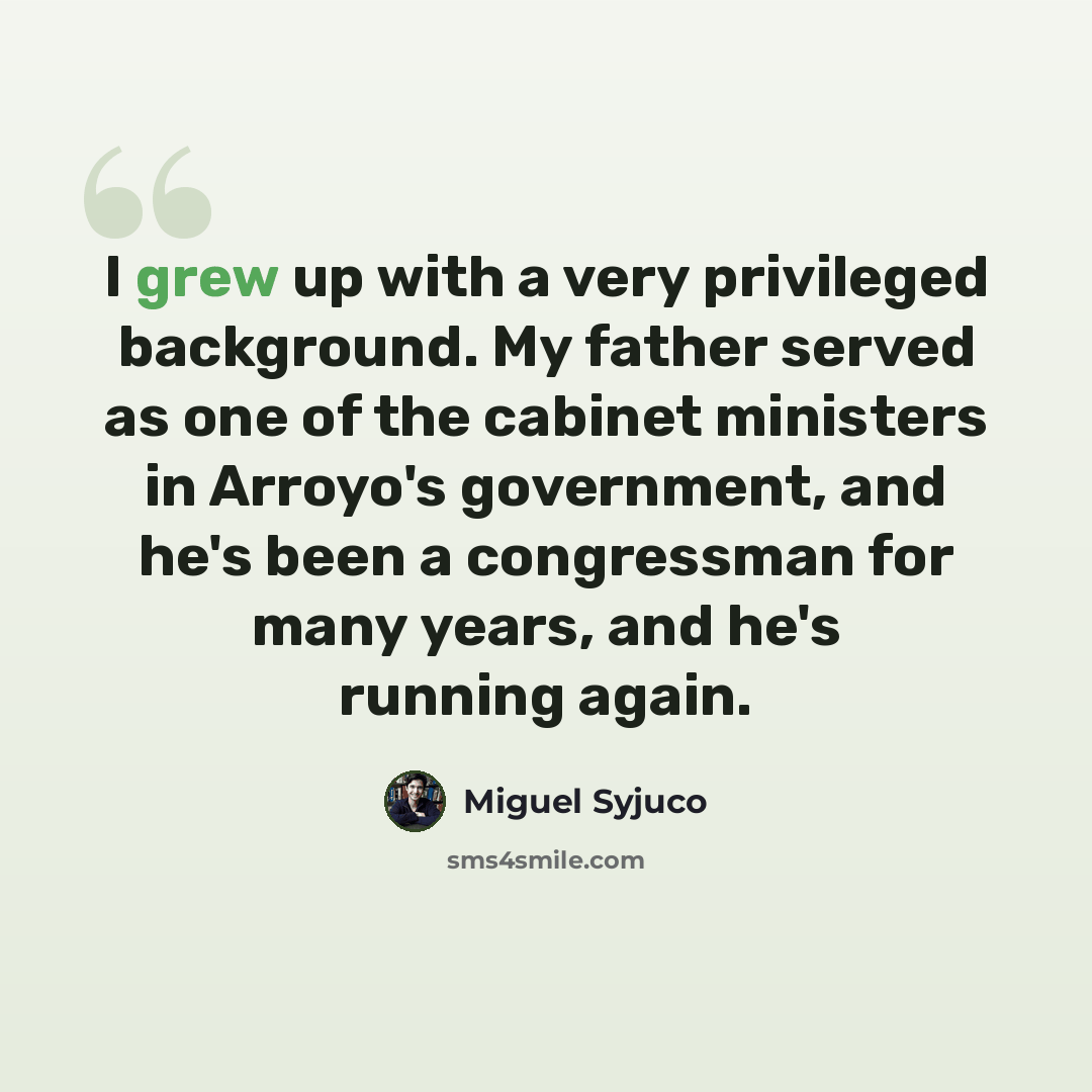 “I grew up with a very privileged background. My father served as one of the cabinet ministers in Arroyo's government, and he's been a congressman for many years, and he's running again.” quote by Miguel Syjuco