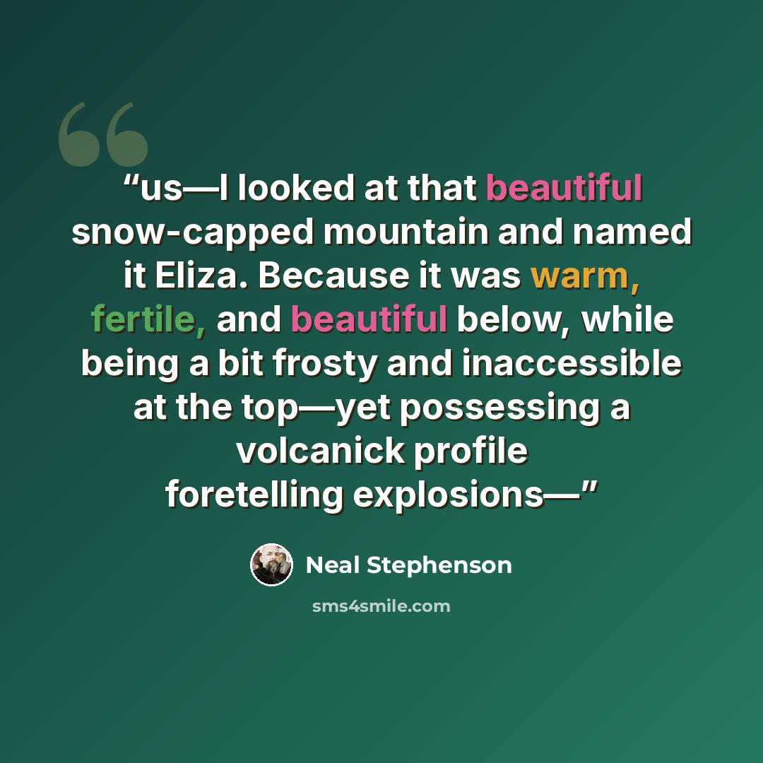 “us—I looked at that beautiful snow-capped mountain and named it Eliza. Because it was warm, fertile, and beautiful below, while being a bit frosty and inaccessible at the top—yet possessing a volcanick profile foretelling explosions—” quote by Neal Stephenson